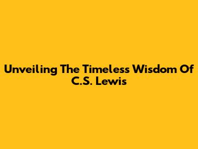 Unveiling The Timeless Wisdom Of C.S. Lewis