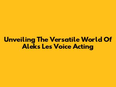 Unveiling The Versatile World Of Aleks Le's Voice Acting