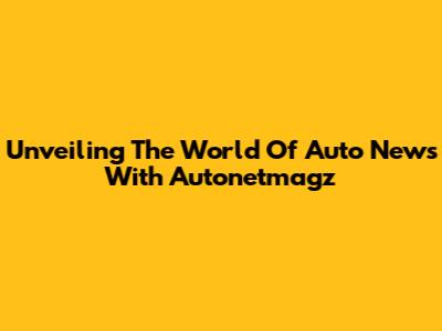 Unveiling The World Of Auto News With Autonetmagz