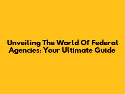 Unveiling The World Of Federal Agencies: Your Ultimate Guide