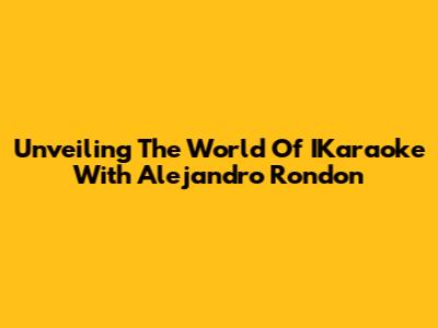 Unveiling The World Of IKaraoke With Alejandro Rondon