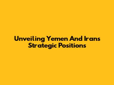 Unveiling Yemen And Iran's Strategic Positions