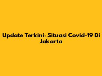 Update Terkini: Situasi Covid-19 Di Jakarta