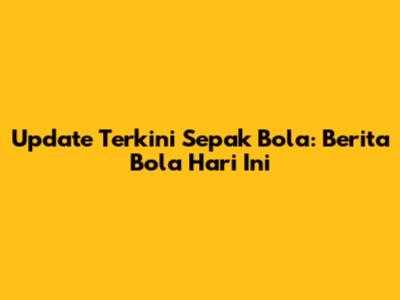 Update Terkini Sepak Bola: Berita Bola Hari Ini
