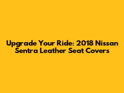 Upgrade Your Ride: 2018 Nissan Sentra Leather Seat Covers