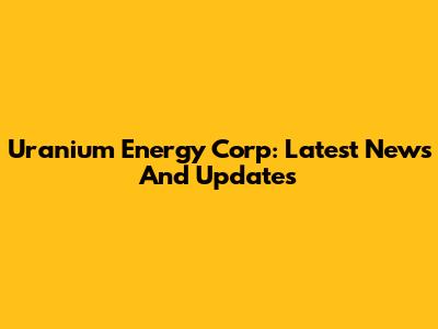 Uranium Energy Corp: Latest News And Updates