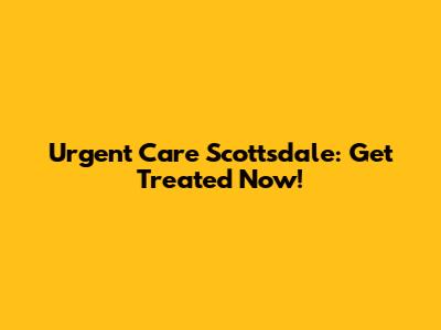 Urgent Care Scottsdale: Get Treated Now!