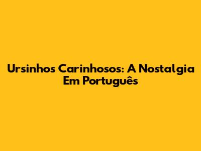 Ursinhos Carinhosos: A Nostalgia Em Português
