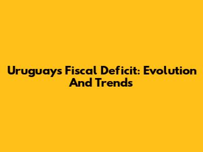 Uruguay's Fiscal Deficit: Evolution And Trends