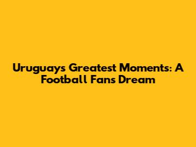 Uruguay's Greatest Moments: A Football Fan's Dream