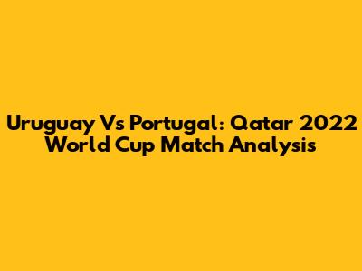Uruguay Vs Portugal: Qatar 2022 World Cup Match Analysis