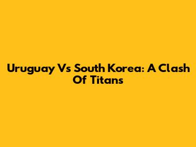Uruguay Vs South Korea: A Clash Of Titans