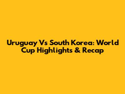 Uruguay Vs South Korea: World Cup Highlights & Recap