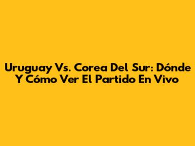 Uruguay Vs. Corea Del Sur: Dónde Y Cómo Ver El Partido En Vivo