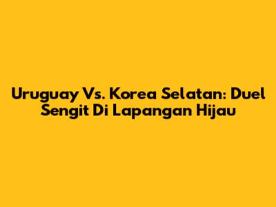 Uruguay Vs. Korea Selatan: Duel Sengit Di Lapangan Hijau