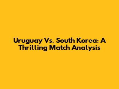 Uruguay Vs. South Korea: A Thrilling Match Analysis