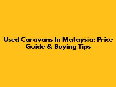 Used Caravans In Malaysia: Price Guide & Buying Tips