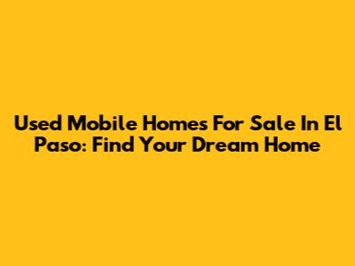 Used Mobile Homes For Sale In El Paso: Find Your Dream Home