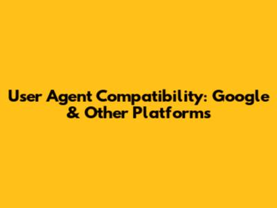 User Agent Compatibility: Google & Other Platforms