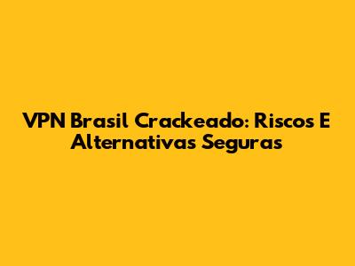VPN Brasil Crackeado: Riscos E Alternativas Seguras