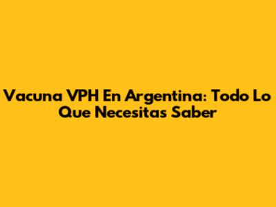 Vacuna VPH En Argentina: Todo Lo Que Necesitas Saber