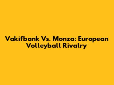 Vakifbank Vs. Monza: European Volleyball Rivalry
