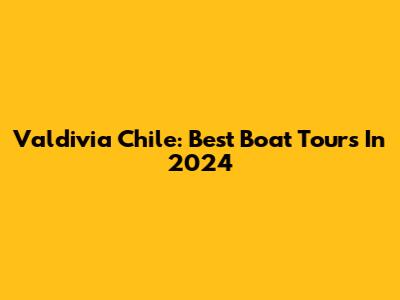 Valdivia Chile: Best Boat Tours In 2024