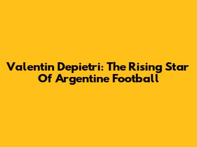 Valentin Depietri: The Rising Star Of Argentine Football