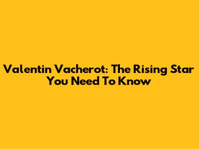 Valentin Vacherot: The Rising Star You Need To Know