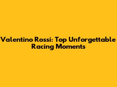 Valentino Rossi: Top Unforgettable Racing Moments