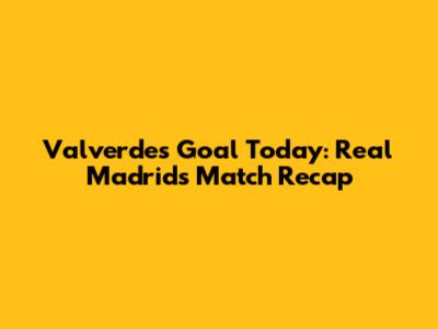 Valverde's Goal Today: Real Madrid's Match Recap