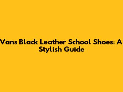 Vans Black Leather School Shoes: A Stylish Guide
