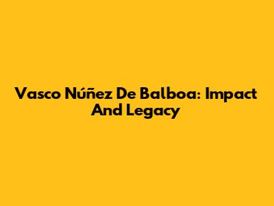 Vasco Núñez De Balboa: Impact And Legacy