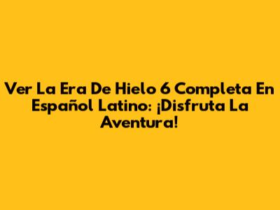 Ver 'La Era De Hielo 6' Completa En Español Latino: ¡Disfruta La Aventura!