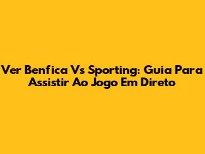 Ver Benfica Vs Sporting: Guia Para Assistir Ao Jogo Em Direto