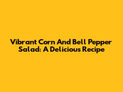 Vibrant Corn And Bell Pepper Salad: A Delicious Recipe
