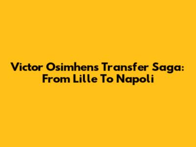 Victor Osimhen's Transfer Saga: From Lille To Napoli
