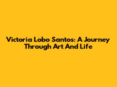 Victoria Lobo Santos: A Journey Through Art And Life