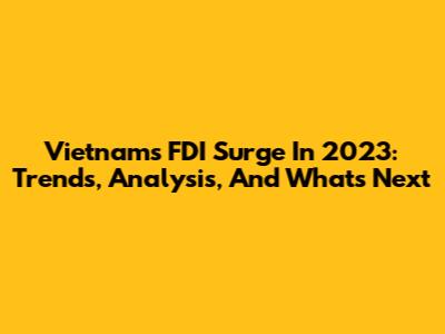 Vietnam's FDI Surge In 2023: Trends, Analysis, And What's Next