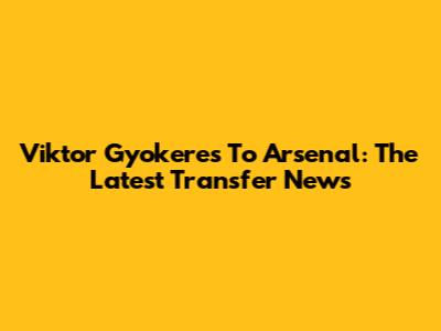 Viktor Gyokeres To Arsenal: The Latest Transfer News