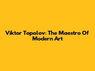 Viktor Topolov: The Maestro Of Modern Art