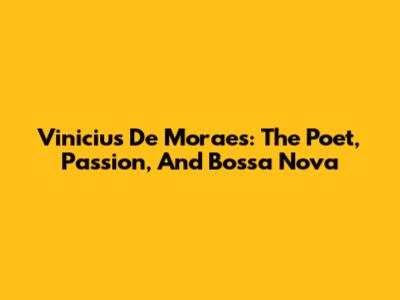 Vinicius De Moraes: The Poet, Passion, And Bossa Nova