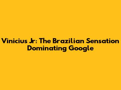 Vinicius Jr: The Brazilian Sensation Dominating Google
