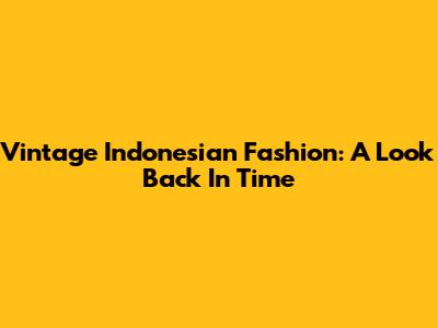 Vintage Indonesian Fashion: A Look Back In Time