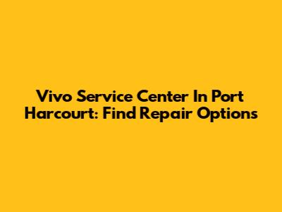 Vivo Service Center In Port Harcourt: Find Repair Options