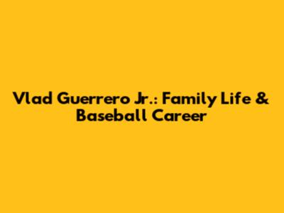Vlad Guerrero Jr.: Family Life & Baseball Career