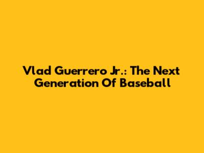Vlad Guerrero Jr.: The Next Generation Of Baseball