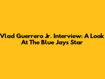 Vlad Guerrero Jr. Interview: A Look At The Blue Jays Star