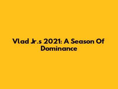 Vlad Jr.'s 2021: A Season Of Dominance