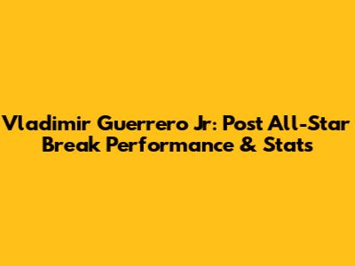 Vladimir Guerrero Jr: Post All-Star Break Performance & Stats